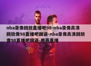 nba录像回放直播吧98-nba录像高清回放像98直播吧国语-nba录像高清回放像98直播吧国语-雨燕直播