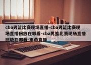 cba男篮比赛现场直播-cba男篮比赛现场直播回放在哪看-cba男篮比赛现场直播回放在哪看-雨燕直播