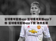 篮球看球直播app-篮球看球直播app下载-篮球看球直播app下载-雨燕直播