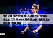 nba录像回放微博-NBA录像回放微博国语怎么打不开-NBA录像回放微博国语怎么打不开-雨燕直播